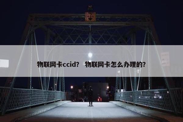 物联网卡ccid？ 物联网卡怎么办理的？