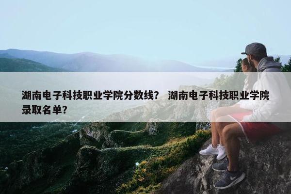 湖南电子科技职业学院分数线？ 湖南电子科技职业学院录取名单？