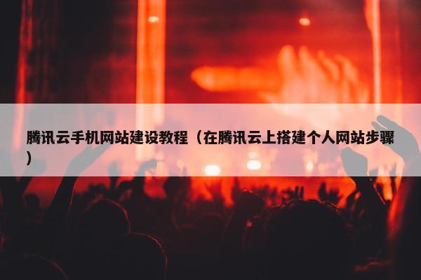 腾讯云手机网站建设教程（在腾讯云上搭建个人网站步骤）