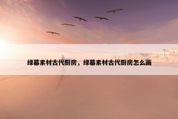 绿幕素材古代厨房，绿幕素材古代厨房怎么画