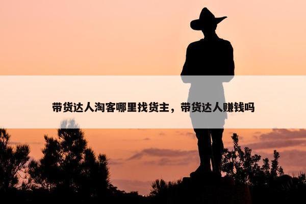 带货达人淘客哪里找货主，带货达人赚钱吗