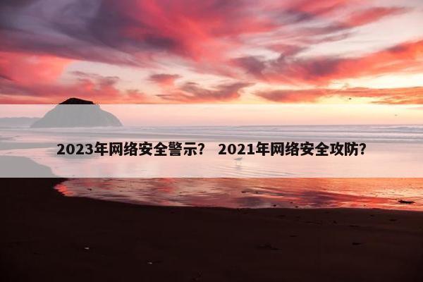 2023年网络安全警示？ 2021年网络安全攻防？