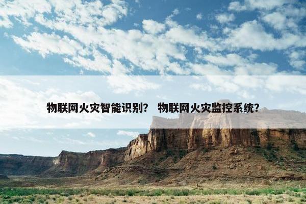 物联网火灾智能识别？ 物联网火灾监控系统？
