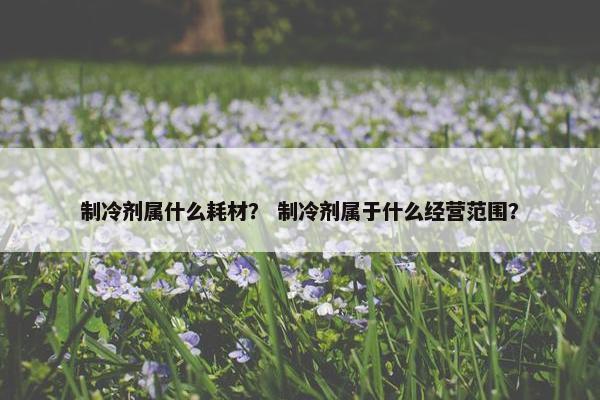 制冷剂属什么耗材？ 制冷剂属于什么经营范围？