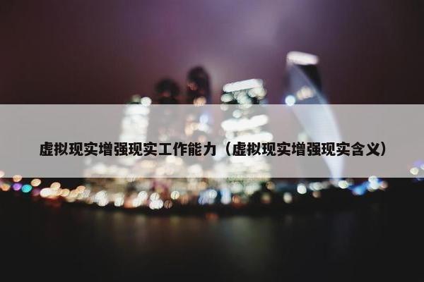 虚拟现实增强现实工作能力（虚拟现实增强现实含义）