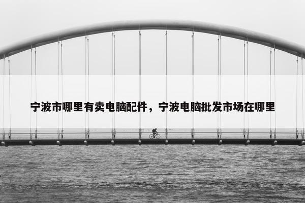 宁波市哪里有卖电脑配件，宁波电脑批发市场在哪里