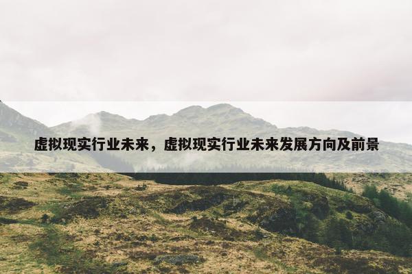 虚拟现实行业未来，虚拟现实行业未来发展方向及前景
