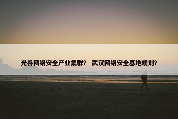 光谷网络安全产业集群？ 武汉网络安全基地规划？