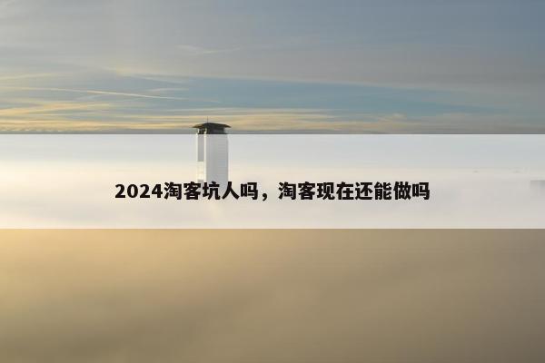 2024淘客坑人吗，淘客现在还能做吗