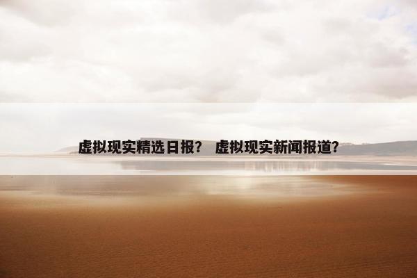 虚拟现实精选日报？ 虚拟现实新闻报道？