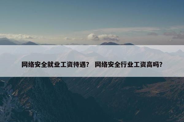 网络安全就业工资待遇？ 网络安全行业工资高吗？