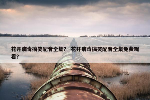 花开病毒搞笑配音全集？ 花开病毒搞笑配音全集免费观看？