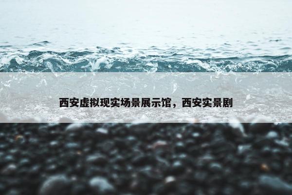 西安虚拟现实场景展示馆，西安实景剧