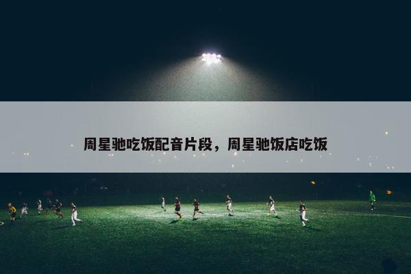 周星驰吃饭配音片段，周星驰饭店吃饭