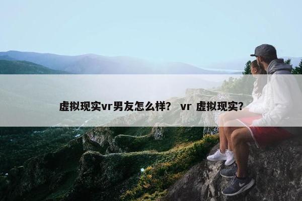 虚拟现实vr男友怎么样？ vr 虚拟现实？