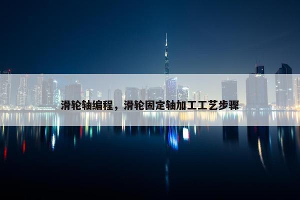 滑轮轴编程，滑轮固定轴加工工艺步骤