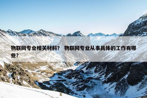 物联网专业相关材料？ 物联网专业从事具体的工作有哪些？