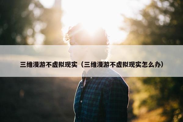 三维漫游不虚拟现实（三维漫游不虚拟现实怎么办）