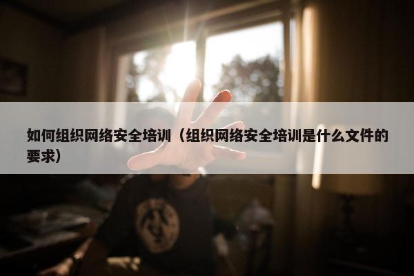 如何组织网络安全培训（组织网络安全培训是什么文件的要求）