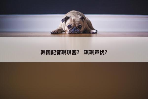 韩国配音琪琪酱？ 琪琪声优？