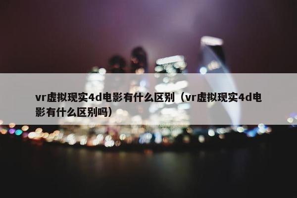vr虚拟现实4d电影有什么区别（vr虚拟现实4d电影有什么区别吗）