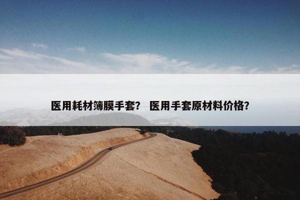 医用耗材簿膜手套？ 医用手套原材料价格？