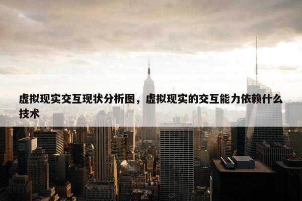 虚拟现实交互现状分析图，虚拟现实的交互能力依赖什么技术