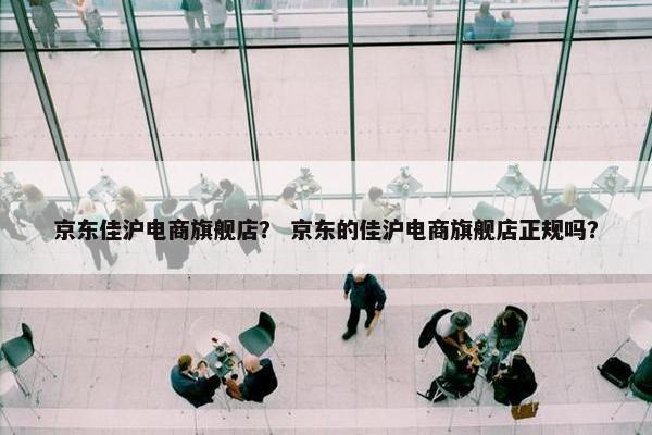 京东佳沪电商旗舰店？ 京东的佳沪电商旗舰店正规吗？