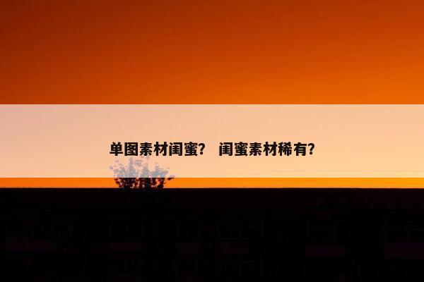 单图素材闺蜜？ 闺蜜素材稀有？