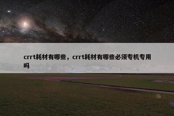 crrt耗材有哪些，crrt耗材有哪些必须专机专用吗