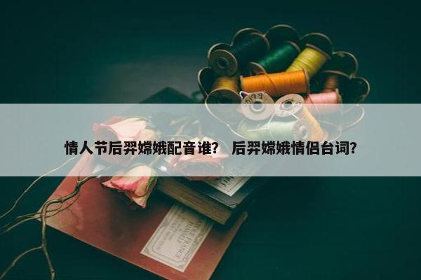情人节后羿嫦娥配音谁？ 后羿嫦娥情侣台词？