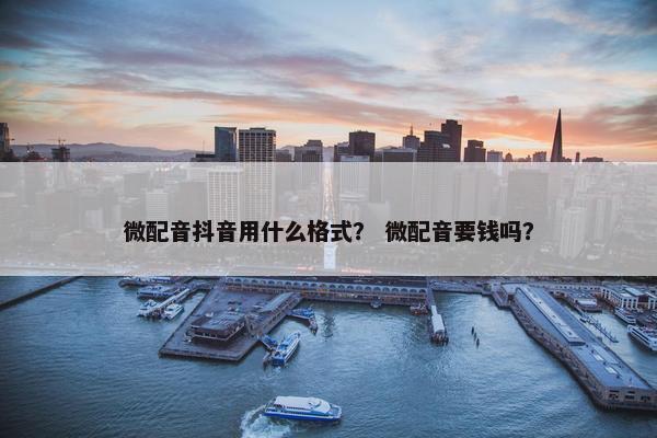 微配音抖音用什么格式？ 微配音要钱吗？