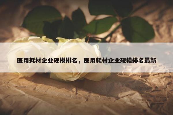 医用耗材企业规模排名，医用耗材企业规模排名最新