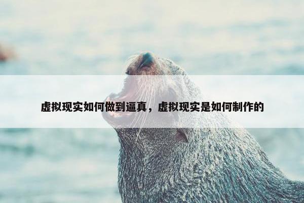 虚拟现实如何做到逼真，虚拟现实是如何制作的