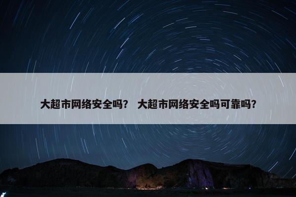 大超市网络安全吗？ 大超市网络安全吗可靠吗？
