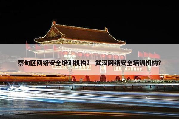 蔡甸区网络安全培训机构？ 武汉网络安全培训机构？