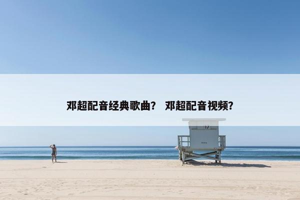 邓超配音经典歌曲？ 邓超配音视频？