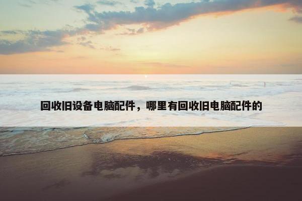 回收旧设备电脑配件，哪里有回收旧电脑配件的