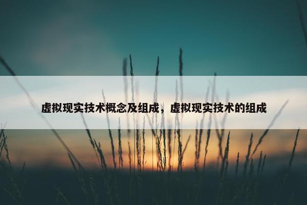 虚拟现实技术概念及组成，虚拟现实技术的组成