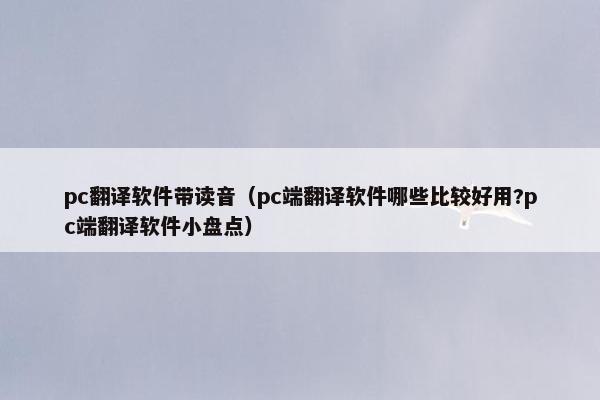 pc翻译软件带读音（pc端翻译软件哪些比较好用?pc端翻译软件小盘点）