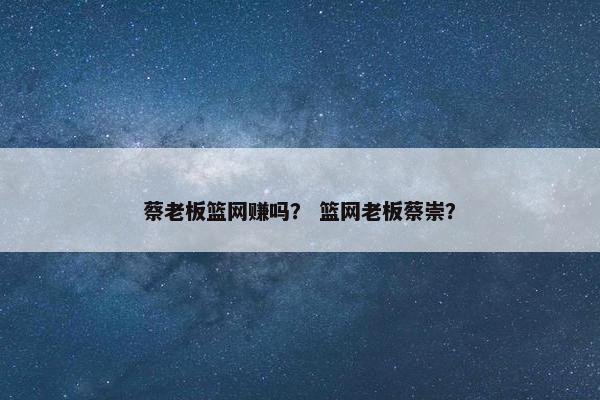 蔡老板篮网赚吗？ 篮网老板蔡崇？