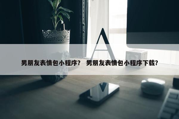 男朋友表情包小程序？ 男朋友表情包小程序下载？