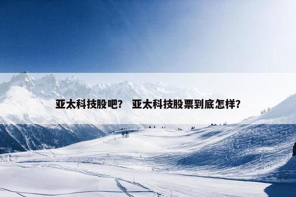 亚太科技股吧？ 亚太科技股票到底怎样？