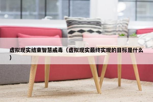 虚拟现实结束智慧戒毒（虚拟现实最终实现的目标是什么）