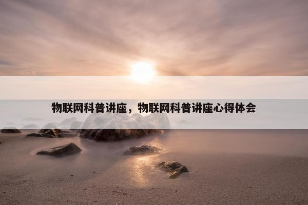 物联网科普讲座，物联网科普讲座心得体会