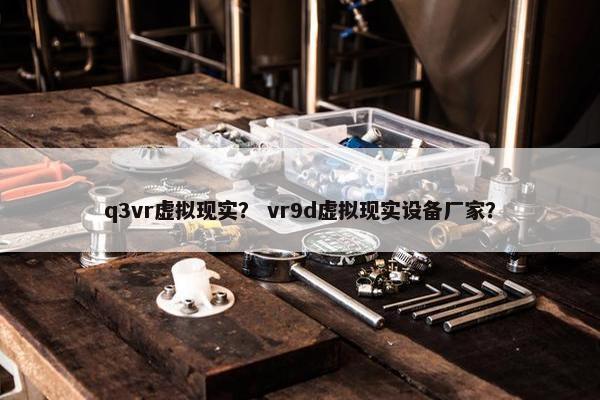 q3vr虚拟现实？ vr9d虚拟现实设备厂家？