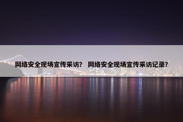 网络安全现场宣传采访？ 网络安全现场宣传采访记录？