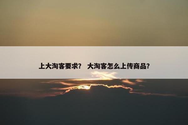 上大淘客要求？ 大淘客怎么上传商品？