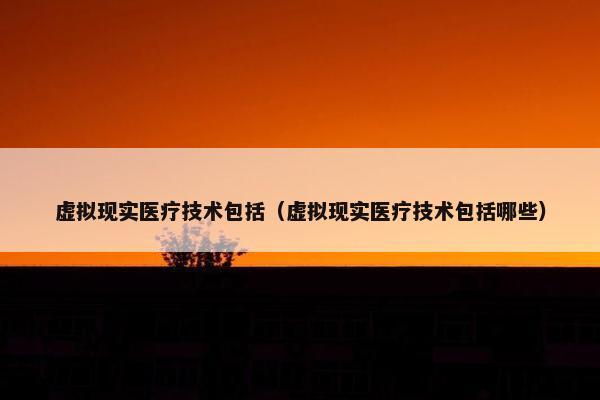 虚拟现实医疗技术包括（虚拟现实医疗技术包括哪些）