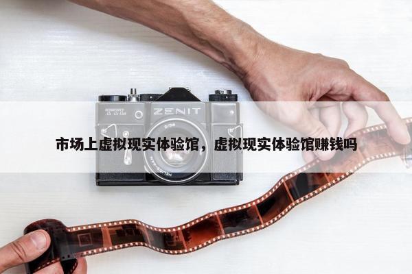 市场上虚拟现实体验馆，虚拟现实体验馆赚钱吗